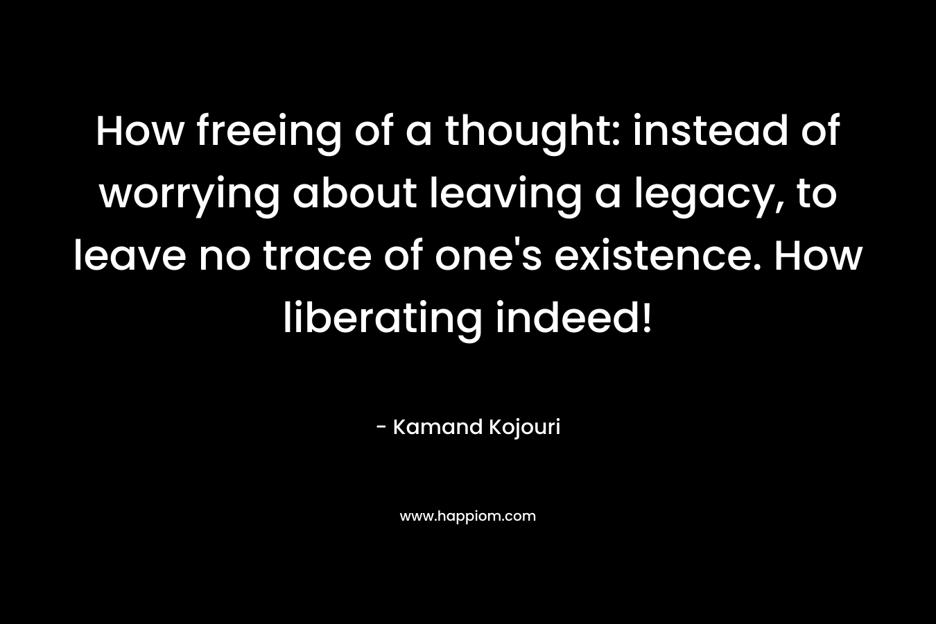 How freeing of a thought: instead of worrying about leaving a legacy, to leave no trace of one's existence. How liberating indeed!