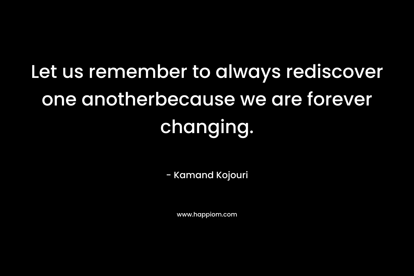 Let us remember to always rediscover one anotherbecause we are forever changing. – Kamand Kojouri