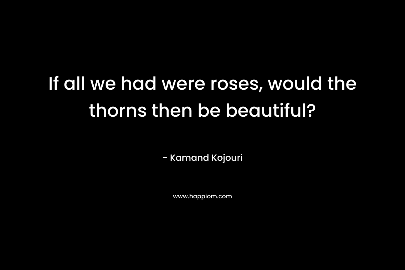If all we had were roses, would the thorns then be beautiful?