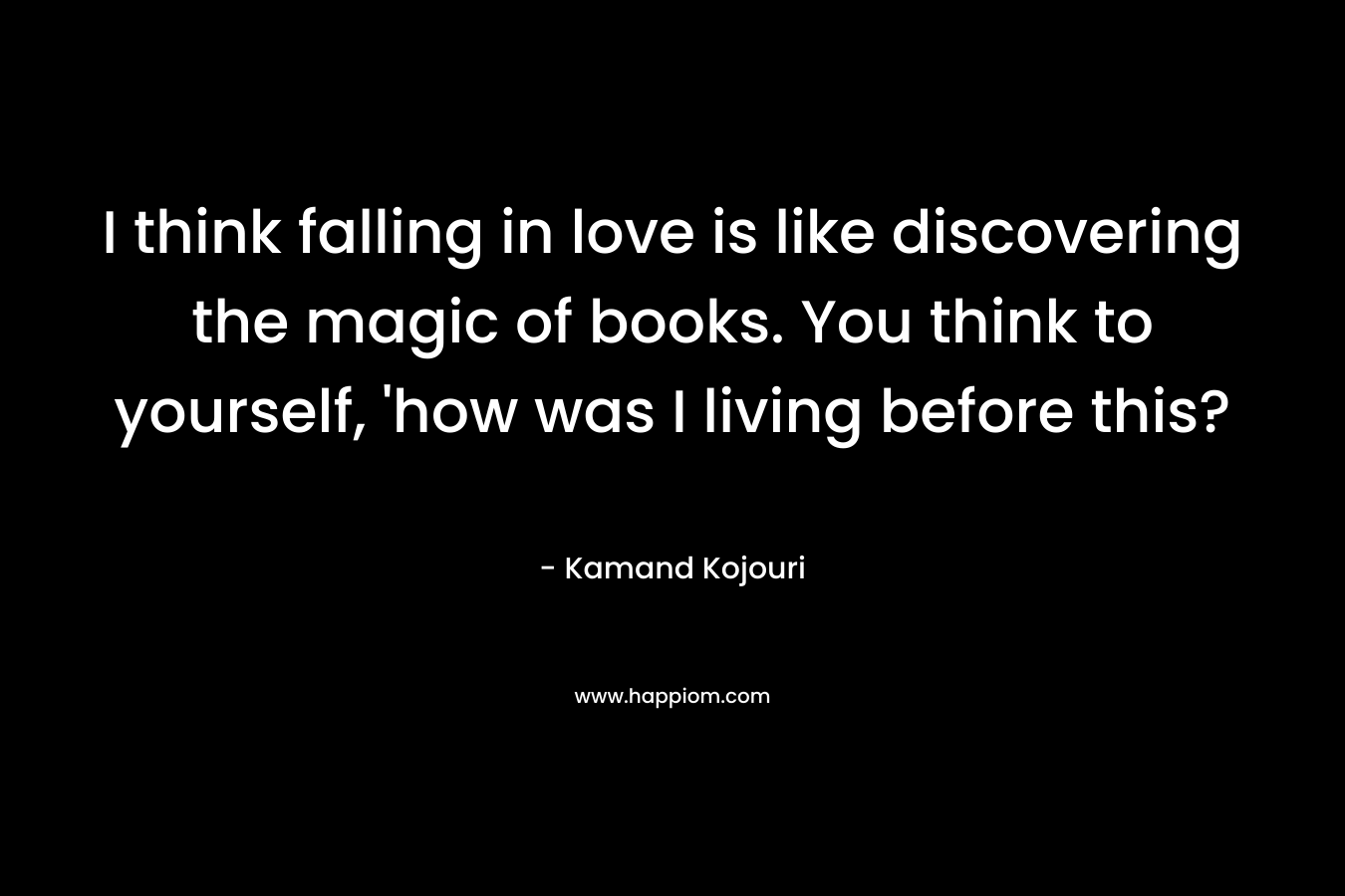 I think falling in love is like discovering the magic of books. You think to yourself, 'how was I living before this?