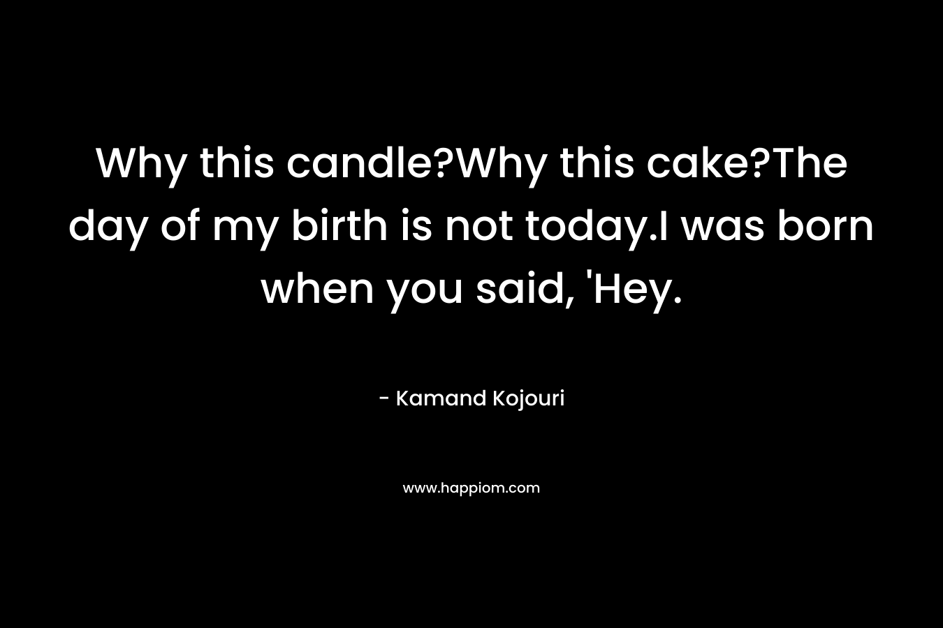 Why this candle?Why this cake?The day of my birth is not today.I was born when you said, ‘Hey. – Kamand Kojouri