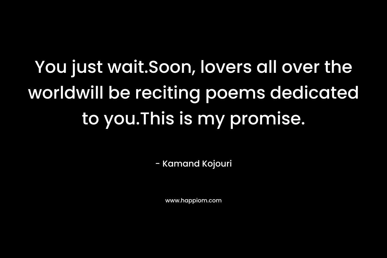 You just wait.Soon, lovers all over the worldwill be reciting poems dedicated to you.This is my promise.