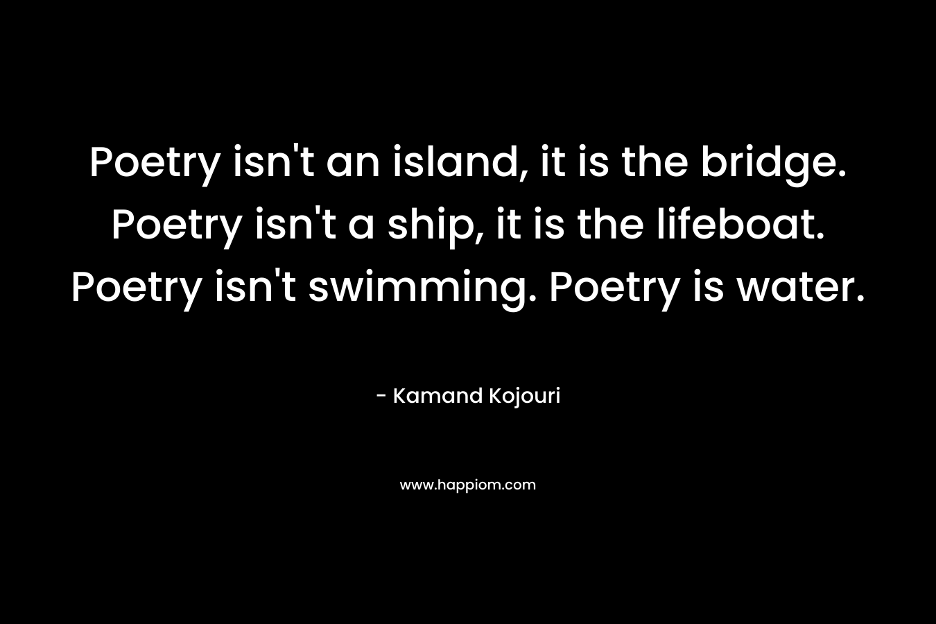 Poetry isn't an island, it is the bridge. Poetry isn't a ship, it is the lifeboat. Poetry isn't swimming. Poetry is water.