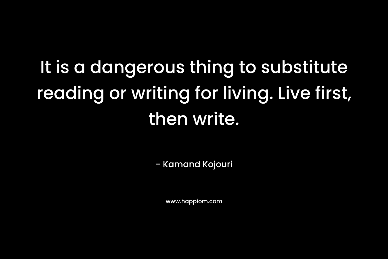 It is a dangerous thing to substitute reading or writing for living. Live first, then write.