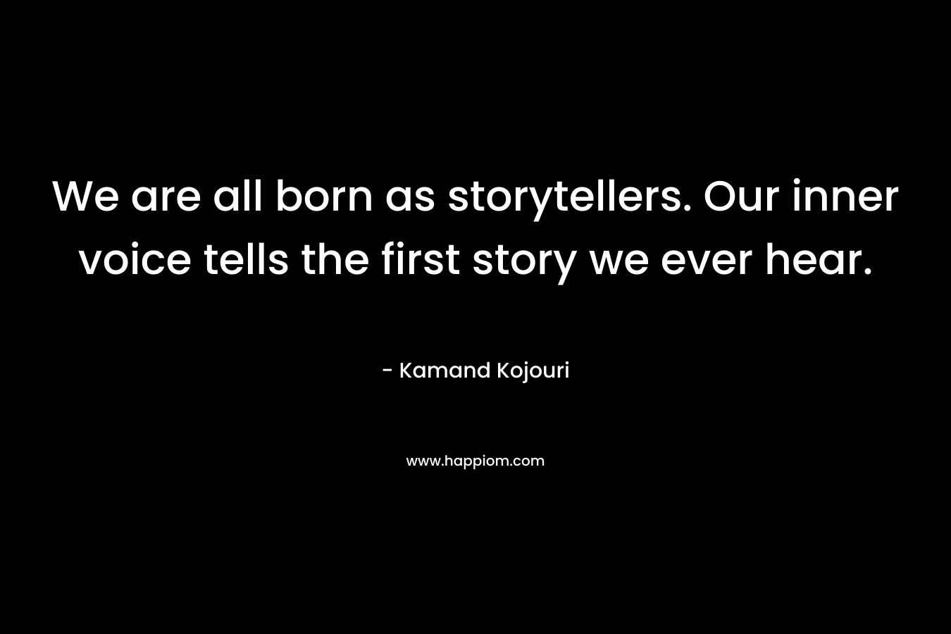 We are all born as storytellers. Our inner voice tells the first story we ever hear. – Kamand Kojouri