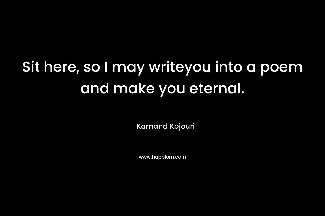 Sit here, so I may writeyou into a poem and make you eternal. – Kamand Kojouri