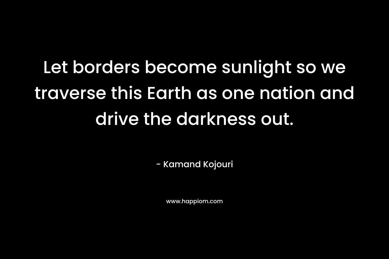 Let borders become sunlight so we traverse this Earth as one nation and drive the darkness out.