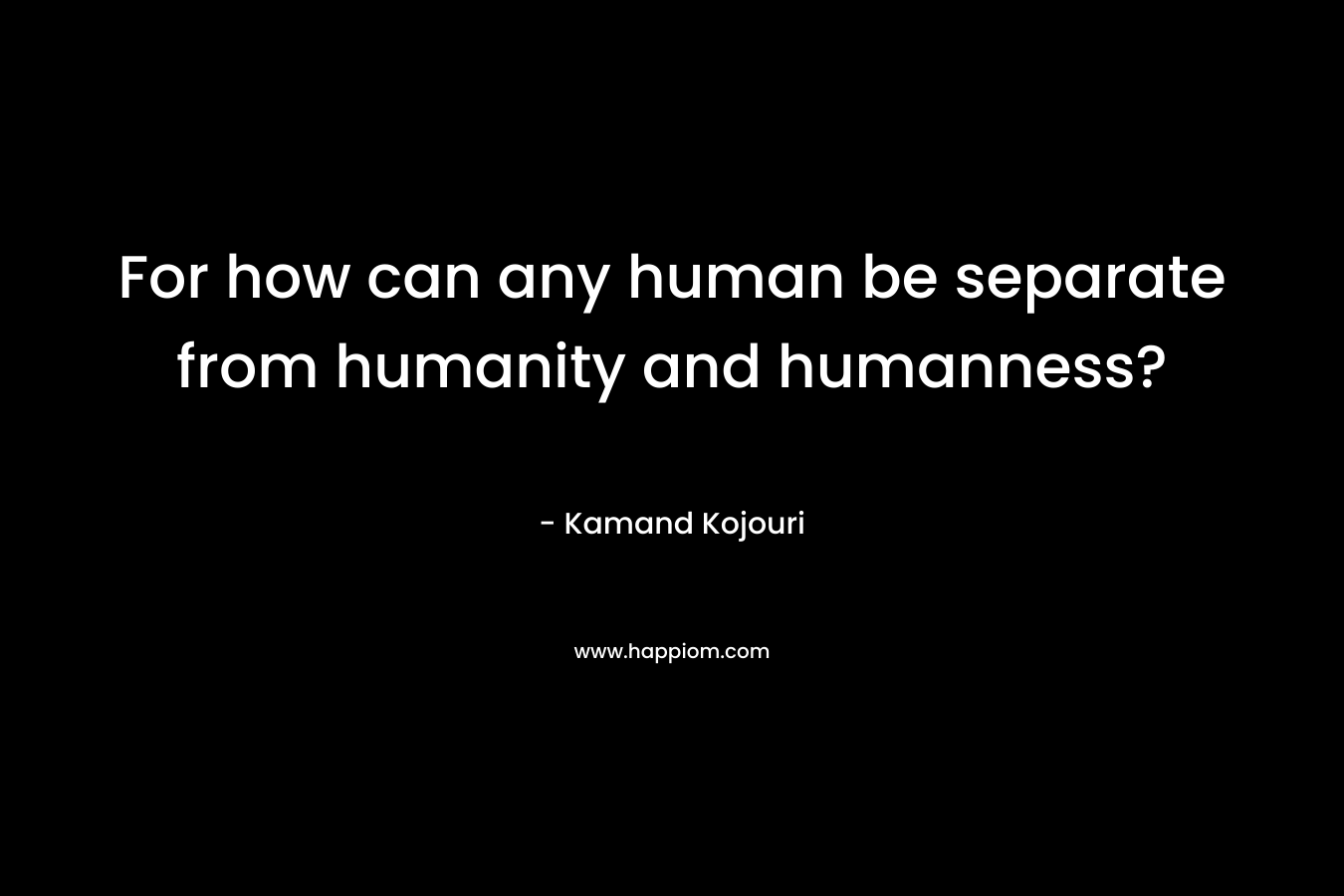 For how can any human be separate from humanity and humanness? – Kamand Kojouri
