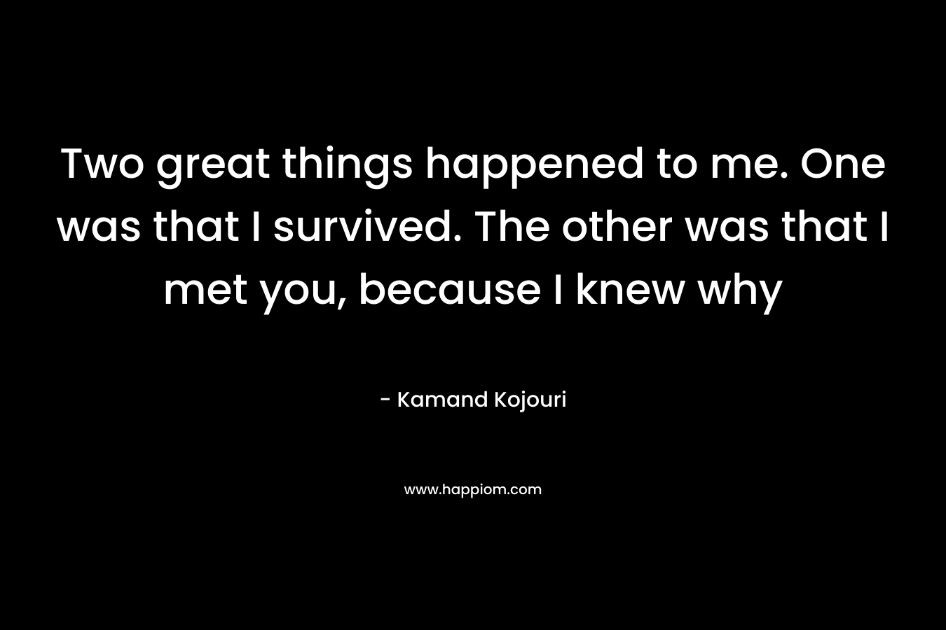Two great things happened to me. One was that I survived. The other was that I met you, because I knew why