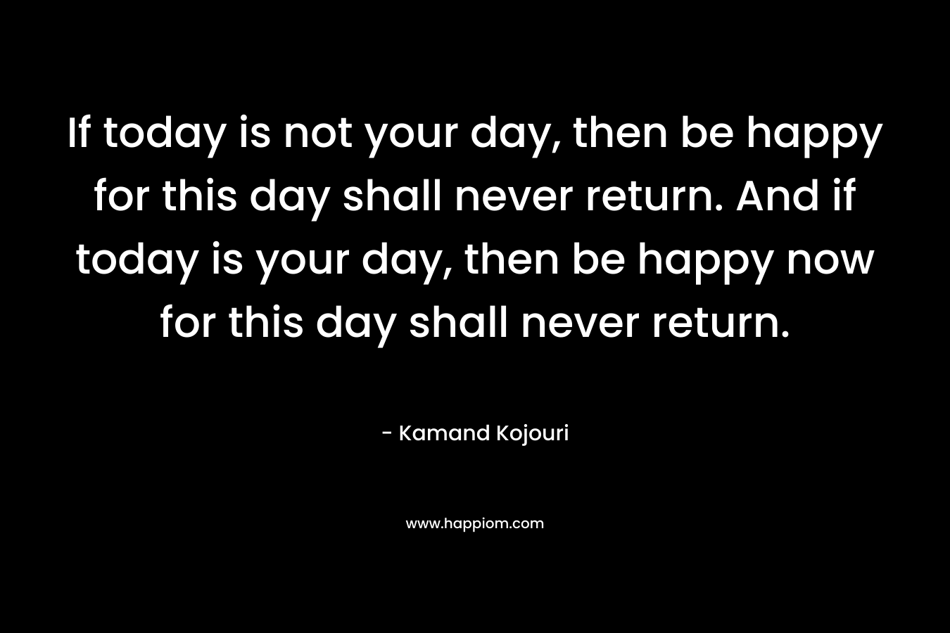 If today is not your day, then be happy for this day shall never return. And if today is your day, then be happy now for this day shall never return.