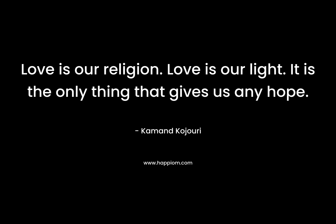 Love is our religion. Love is our light. It is the only thing that gives us any hope.