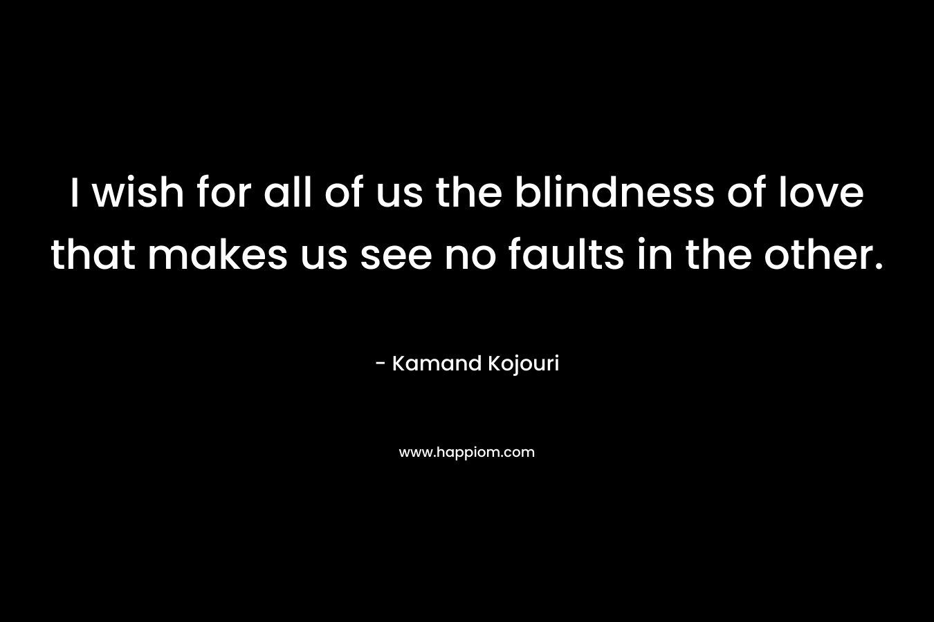 I wish for all of us the blindness of love that makes us see no faults in the other. – Kamand Kojouri