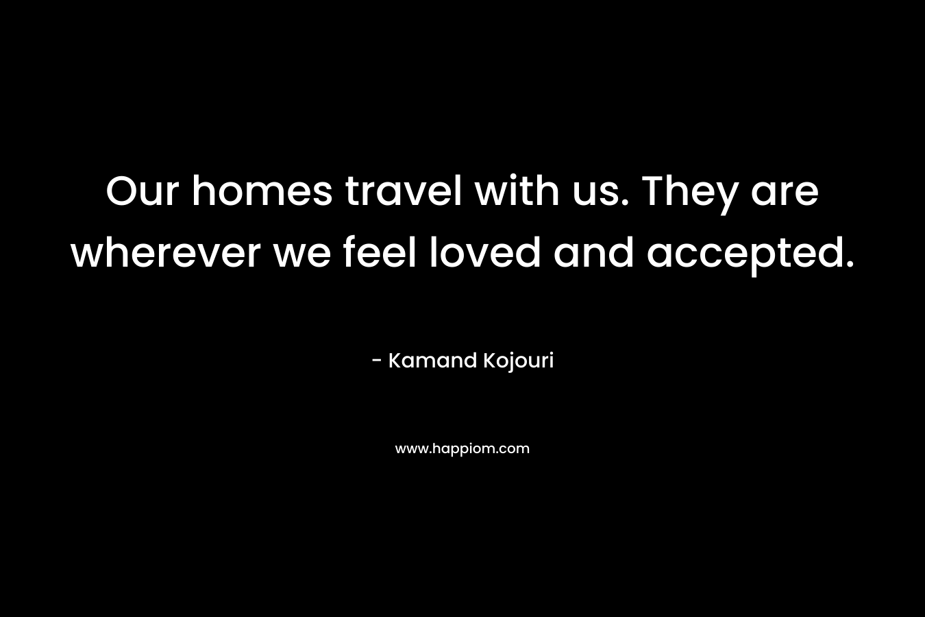 Our homes travel with us. They are wherever we feel loved and accepted.