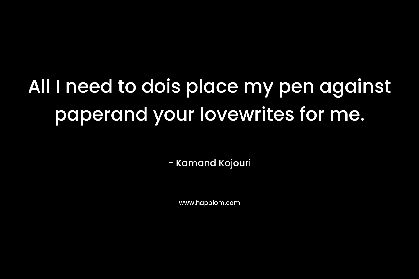 All I need to dois place my pen against paperand your lovewrites for me. – Kamand Kojouri