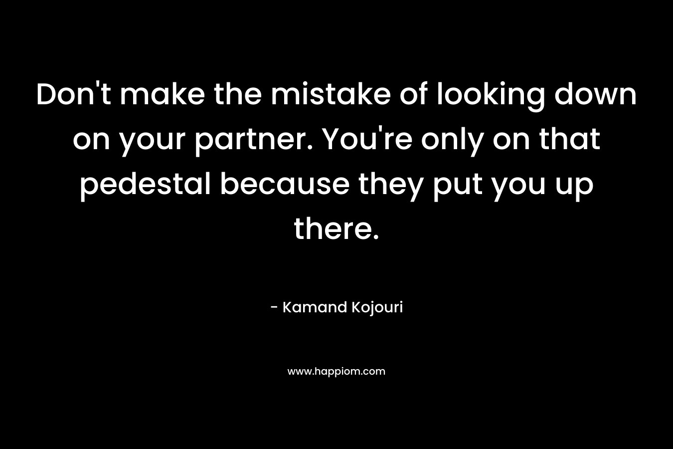 Don't make the mistake of looking down on your partner. You're only on that pedestal because they put you up there.