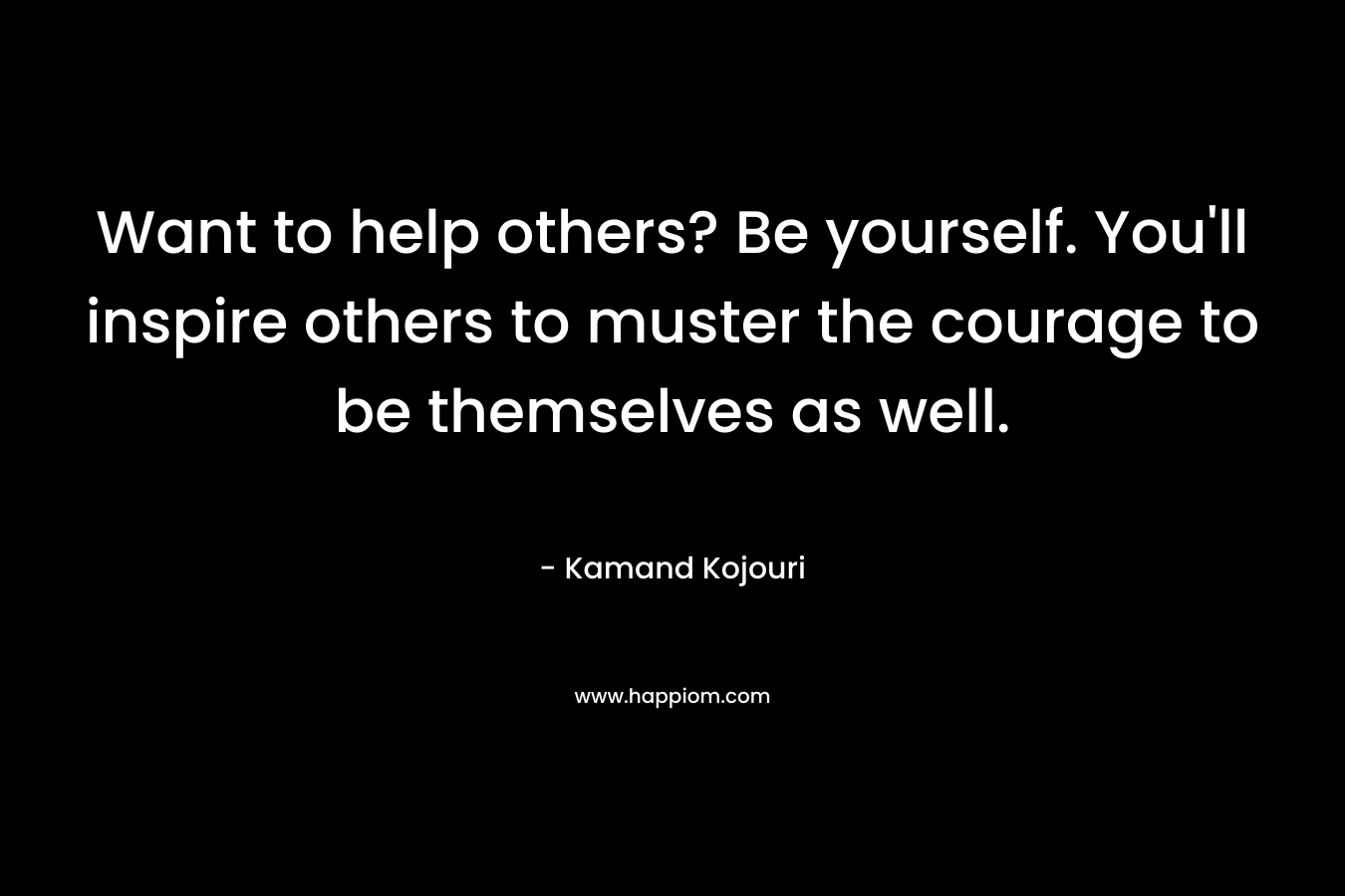 Want to help others? Be yourself. You’ll inspire others to muster the courage to be themselves as well. – Kamand Kojouri
