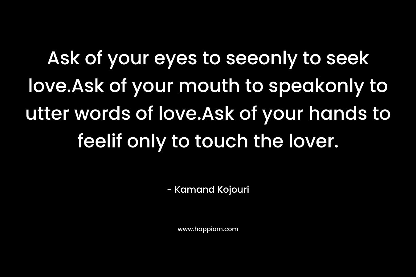 Ask of your eyes to seeonly to seek love.Ask of your mouth to speakonly to utter words of love.Ask of your hands to feelif only to touch the lover.