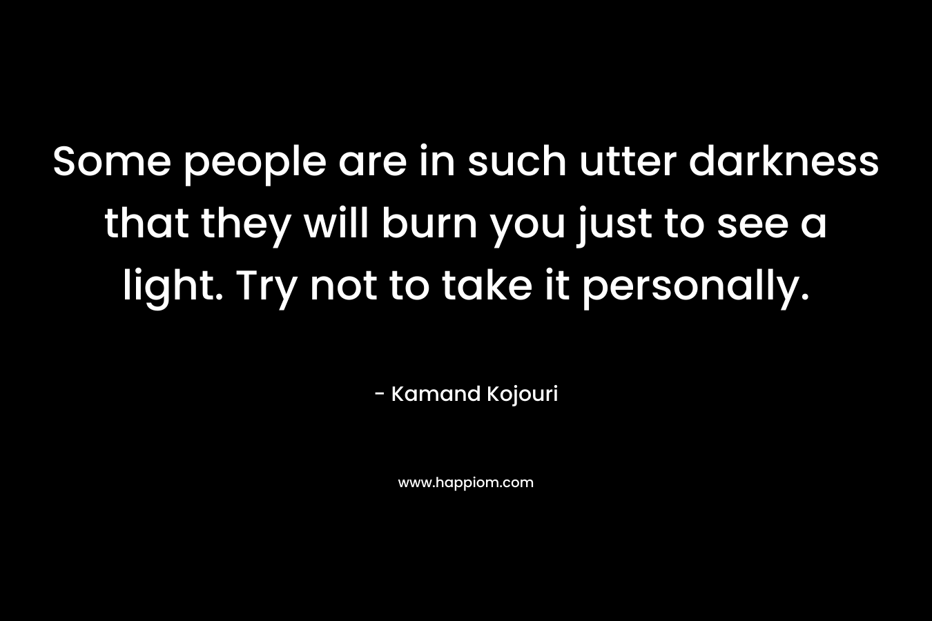 Some people are in such utter darkness that they will burn you just to see a light. Try not to take it personally. – Kamand Kojouri