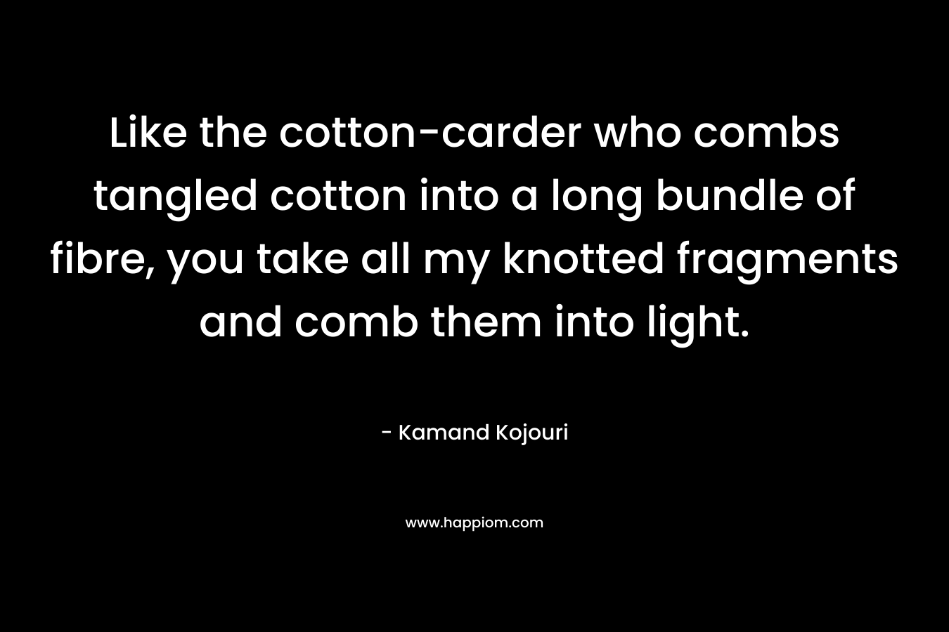 Like the cotton-carder who combs tangled cotton into a long bundle of fibre, you take all my knotted fragments and comb them into light. – Kamand Kojouri