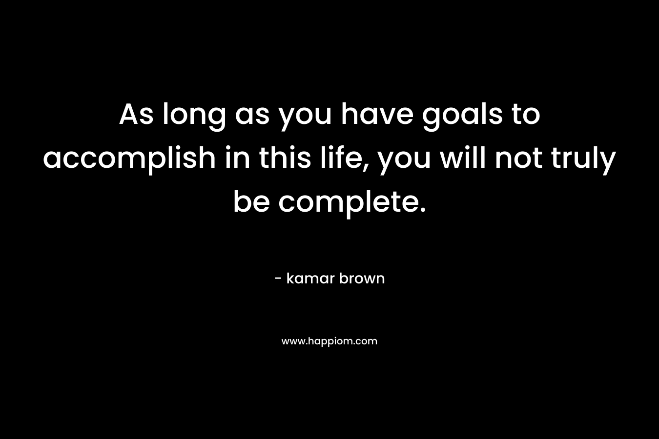 As long as you have goals to accomplish in this life, you will not truly be complete.