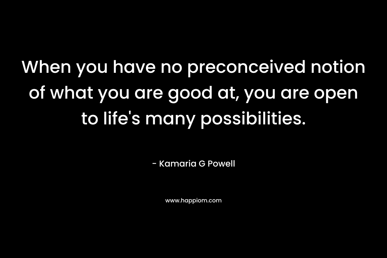 When you have no preconceived notion of what you are good at, you are open to life’s many possibilities. – Kamaria G Powell