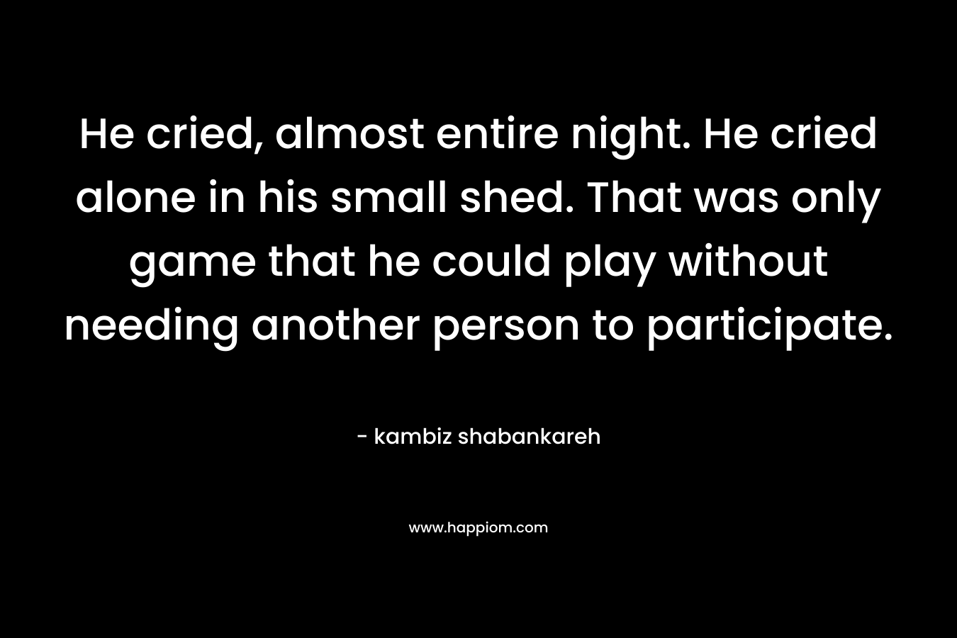 He cried, almost entire night. He cried alone in his small shed. That was only game that he could play without needing another person to participate. – kambiz shabankareh