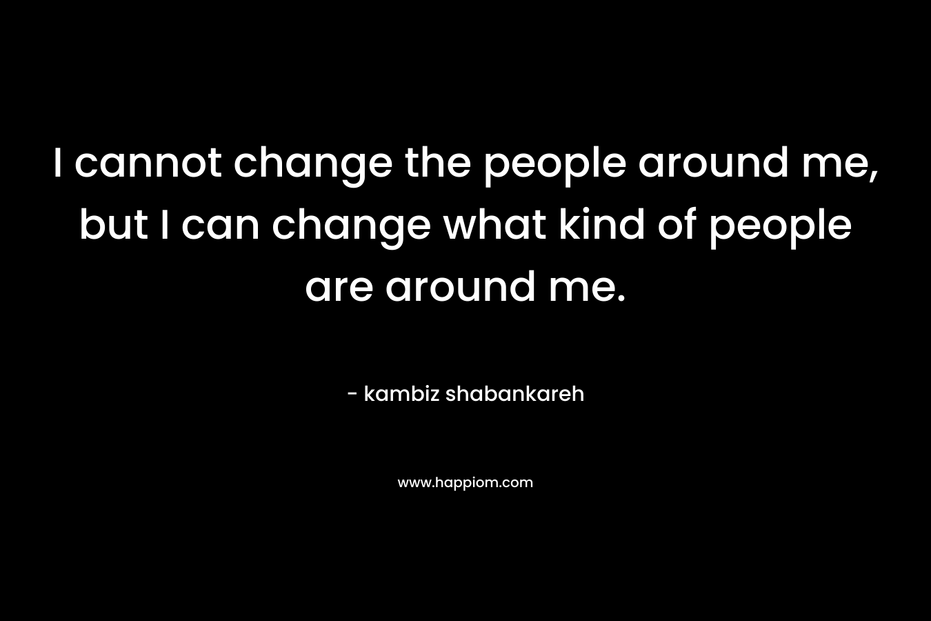 I cannot change the people around me, but I can change what kind of people are around me.