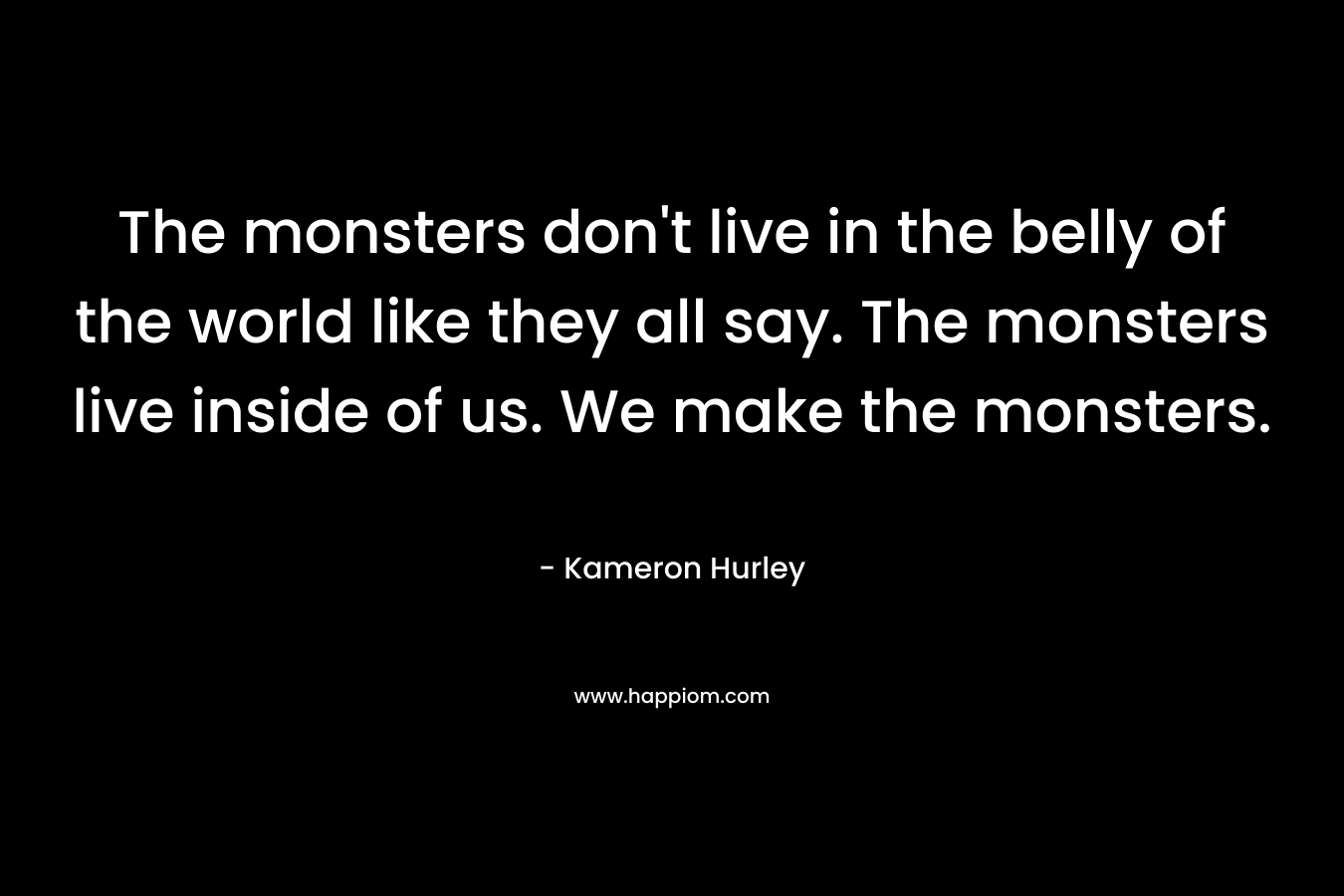 The monsters don't live in the belly of the world like they all say. The monsters live inside of us. We make the monsters.