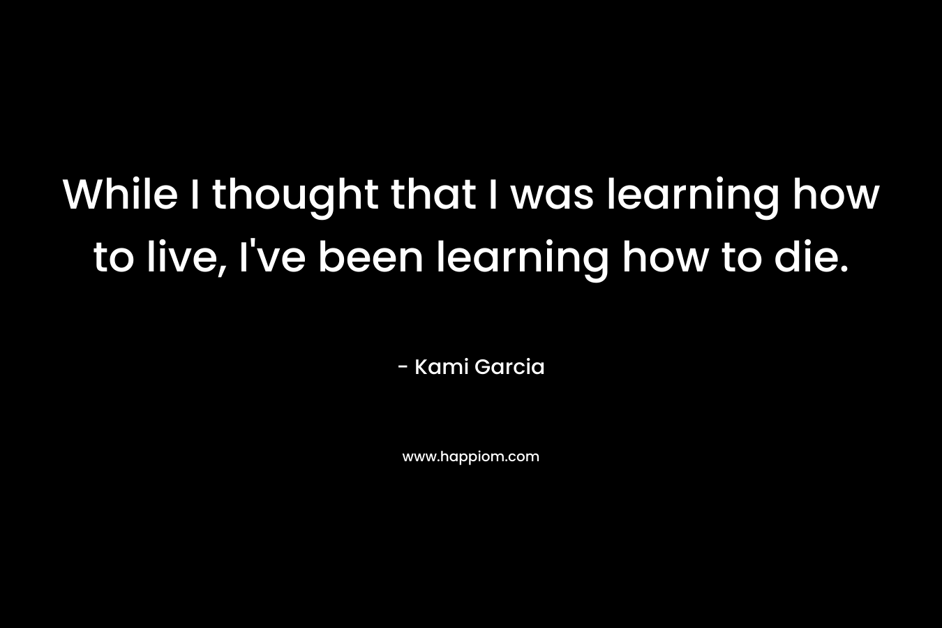 While I thought that I was learning how to live, I’ve been learning how to die. – Kami Garcia