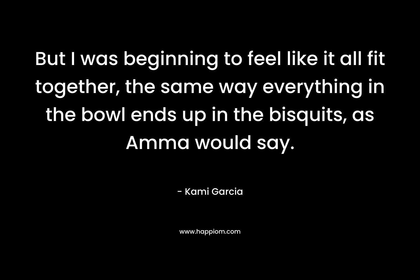 But I was beginning to feel like it all fit together, the same way everything in the bowl ends up in the bisquits, as Amma would say. – Kami Garcia