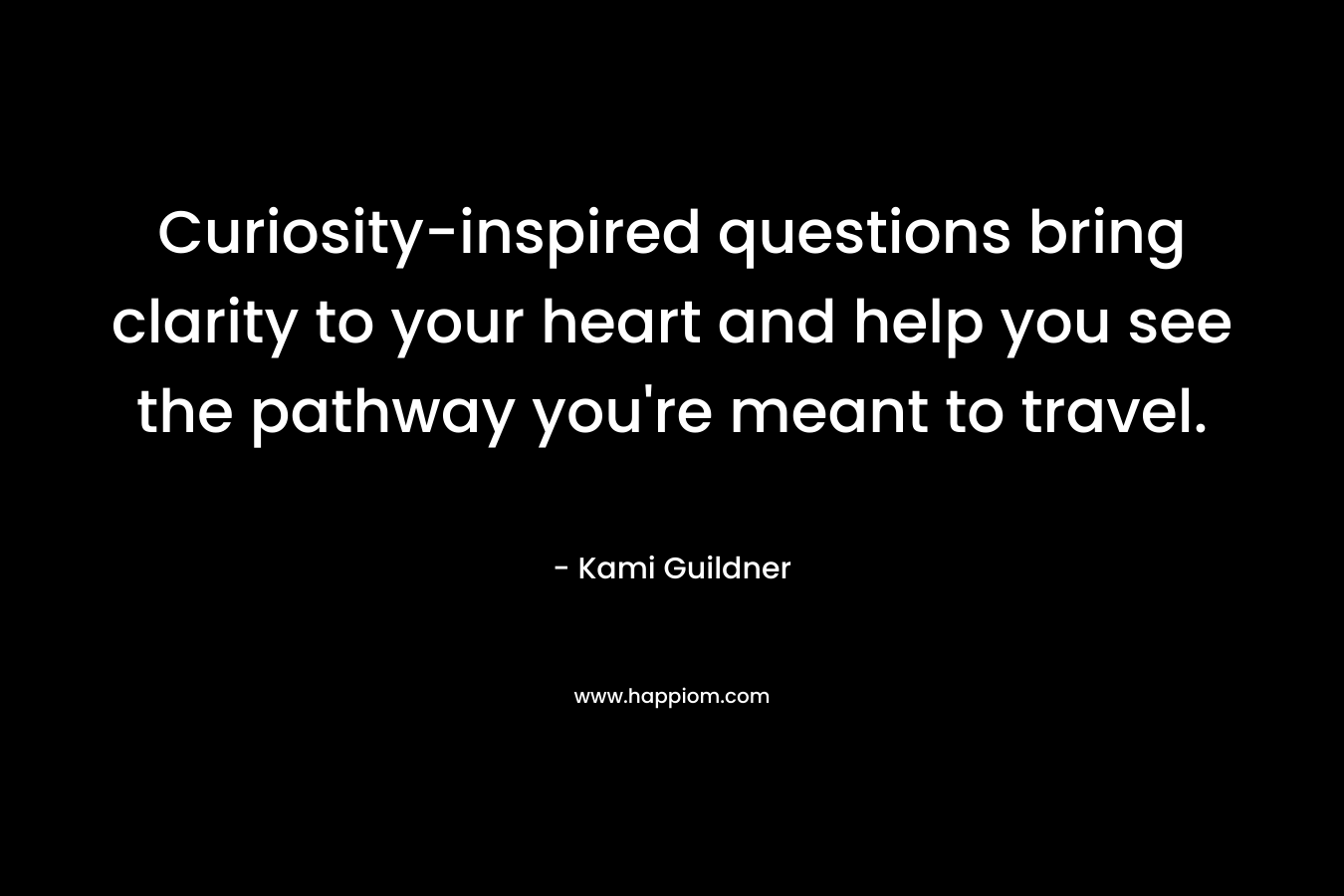 Curiosity-inspired questions bring clarity to your heart and help you see the pathway you’re meant to travel. – Kami Guildner