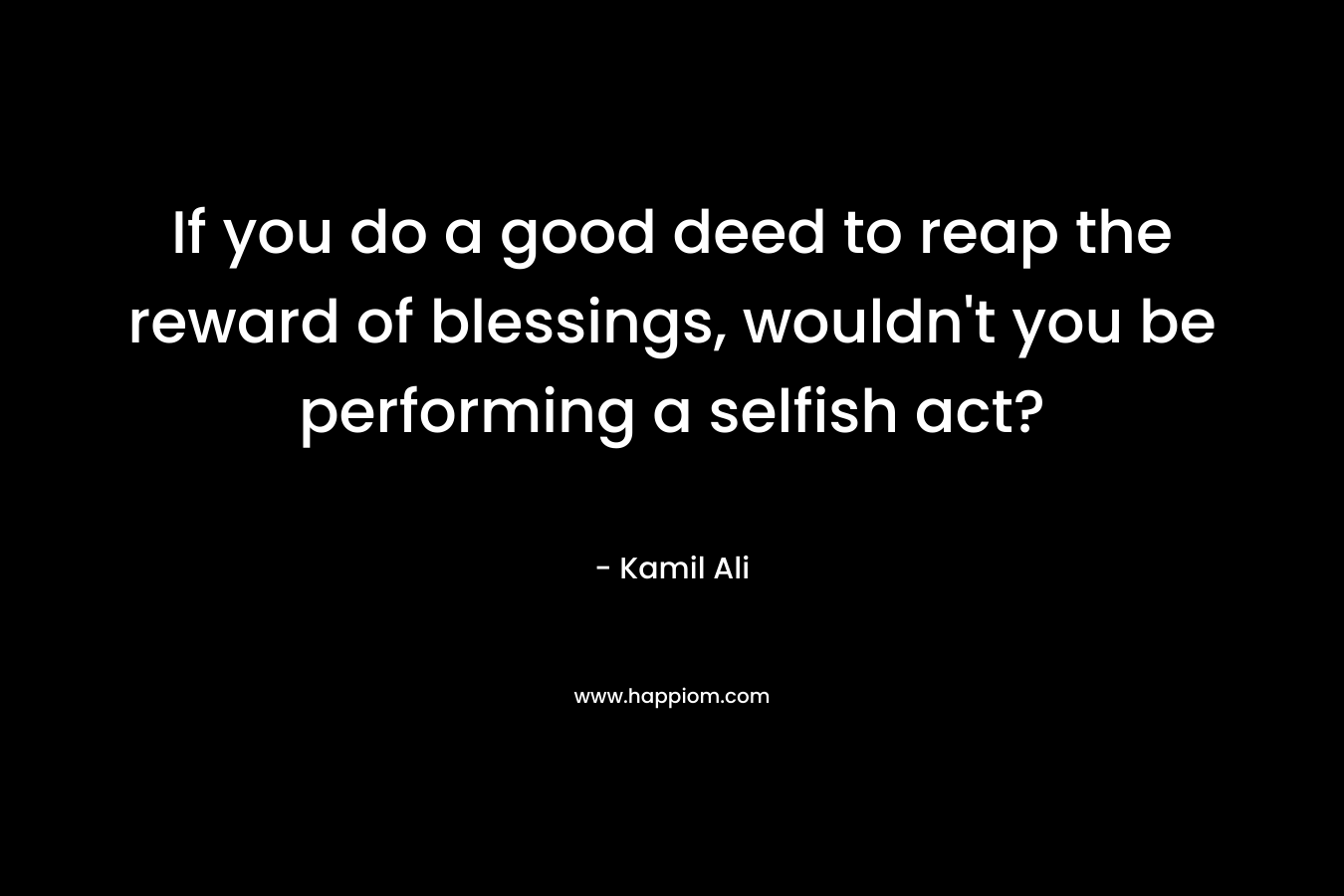If you do a good deed to reap the reward of blessings, wouldn’t you be performing a selfish act? – Kamil Ali