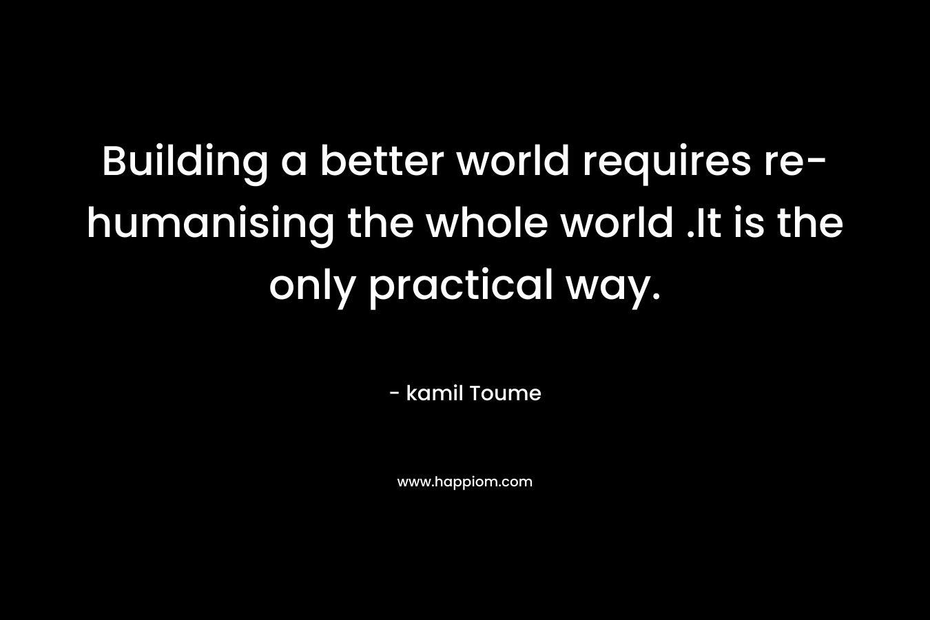 Building a better world requires re-humanising the whole world .It is the only practical way.