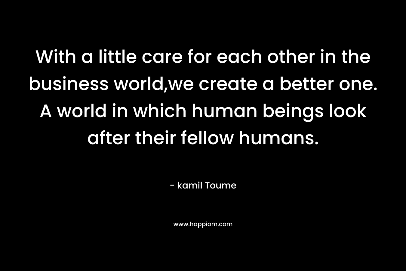 With a little care for each other in the business world,we create a better one. A world in which human beings look after their fellow humans. – kamil Toume