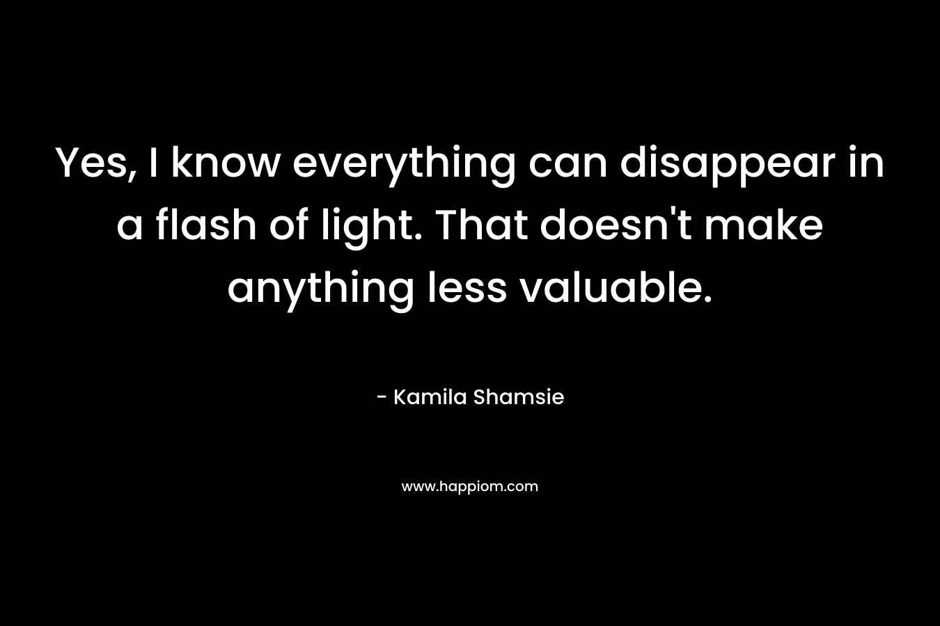 Yes, I know everything can disappear in a flash of light. That doesn’t make anything less valuable. – Kamila Shamsie
