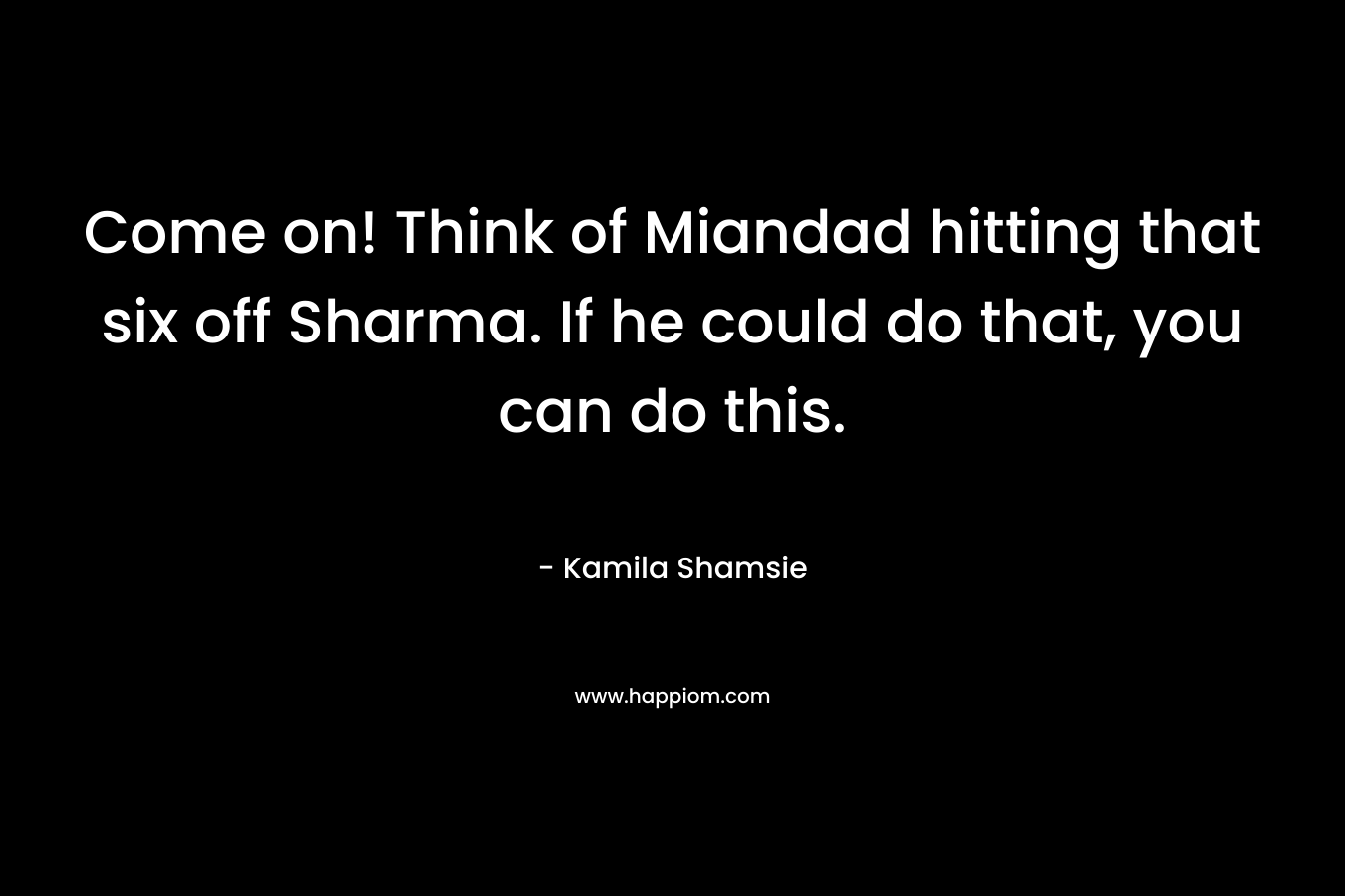 Come on! Think of Miandad hitting that six off Sharma. If he could do that, you can do this. – Kamila Shamsie