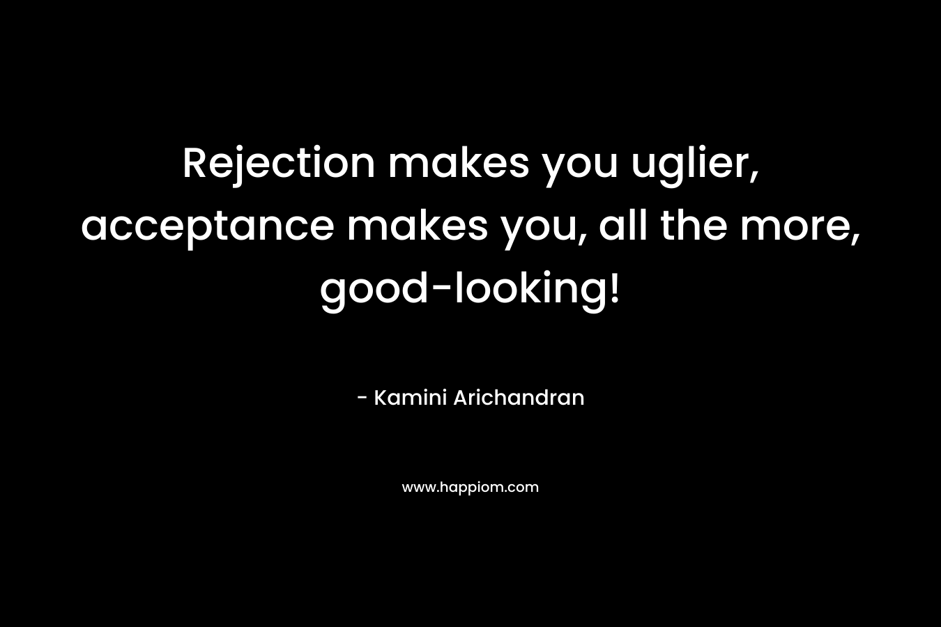 Rejection makes you uglier, acceptance makes you, all the more, good-looking!