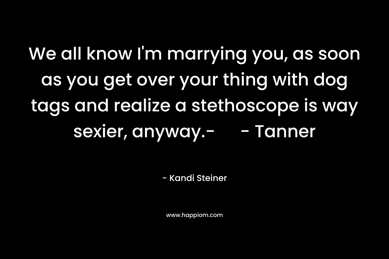 We all know I’m marrying you, as soon as you get over your thing with dog tags and realize a stethoscope is way sexier, anyway.- – Tanner – Kandi Steiner