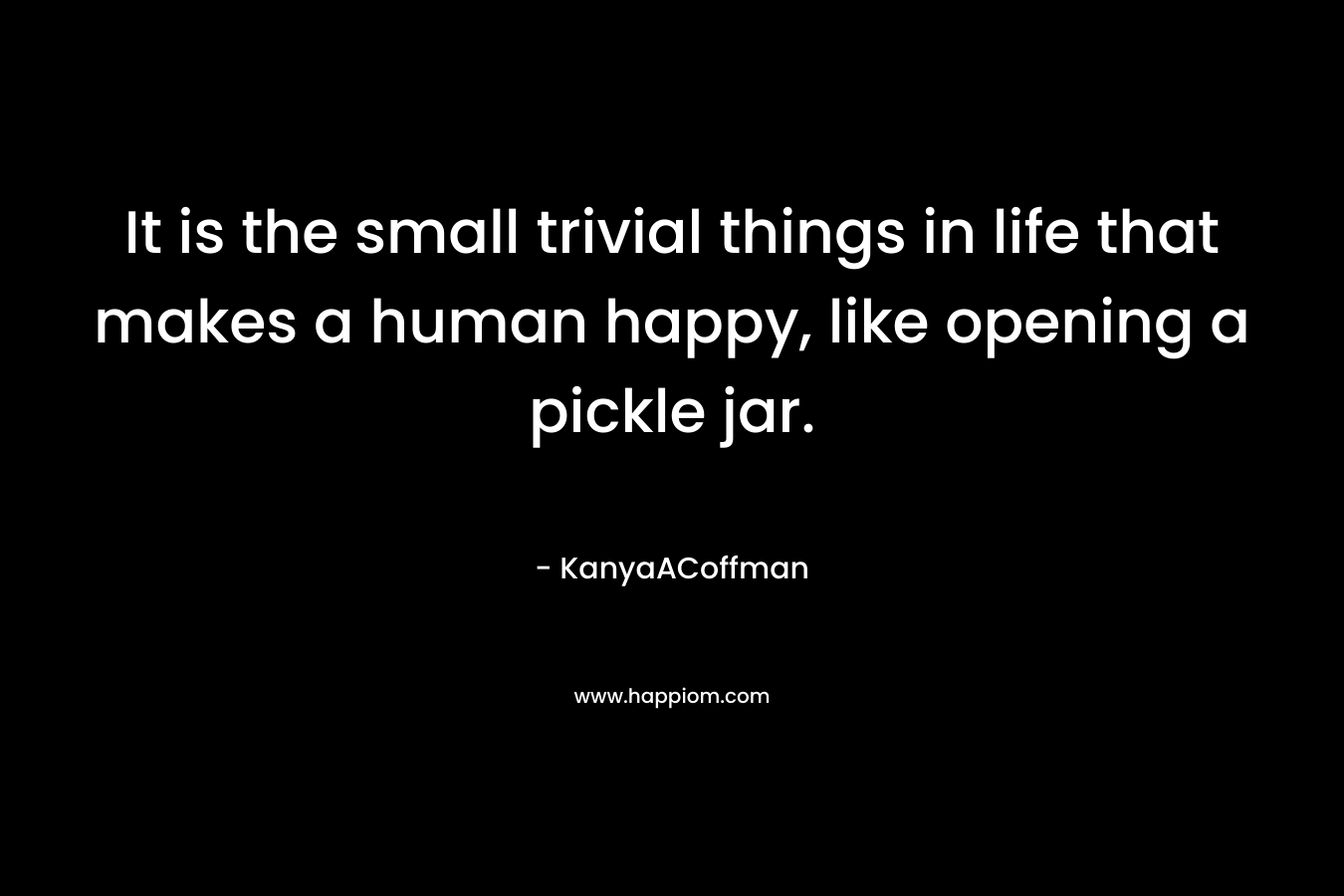 It is the small trivial things in life that makes a human happy, like opening a pickle jar. – KanyaACoffman