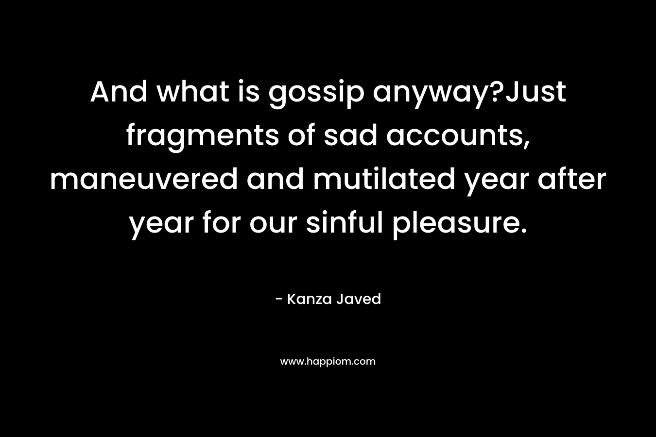 And what is gossip anyway?Just fragments of sad accounts, maneuvered and mutilated year after year for our sinful pleasure. – Kanza Javed
