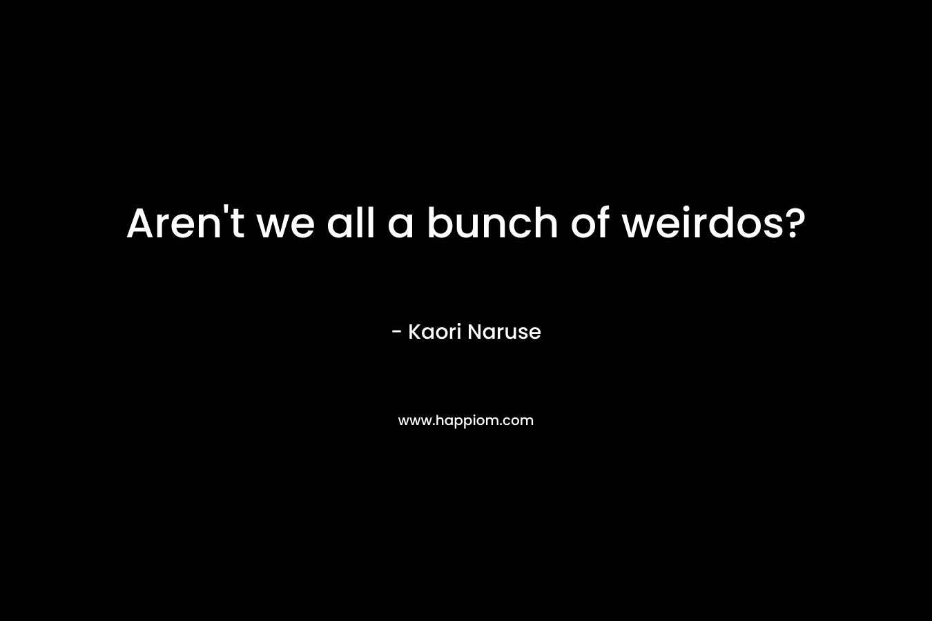 Aren’t we all a bunch of weirdos? – Kaori Naruse