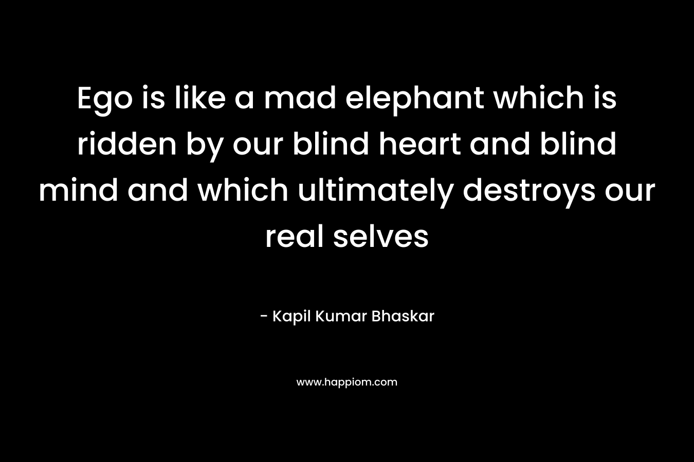 Ego is like a mad elephant which is ridden by our blind heart and blind mind and which ultimately destroys our real selves