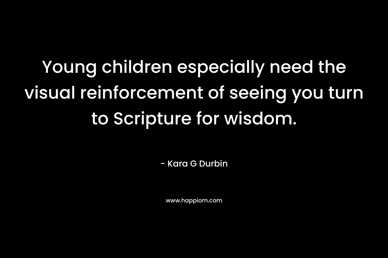 Young children especially need the visual reinforcement of seeing you turn to Scripture for wisdom. – Kara G Durbin