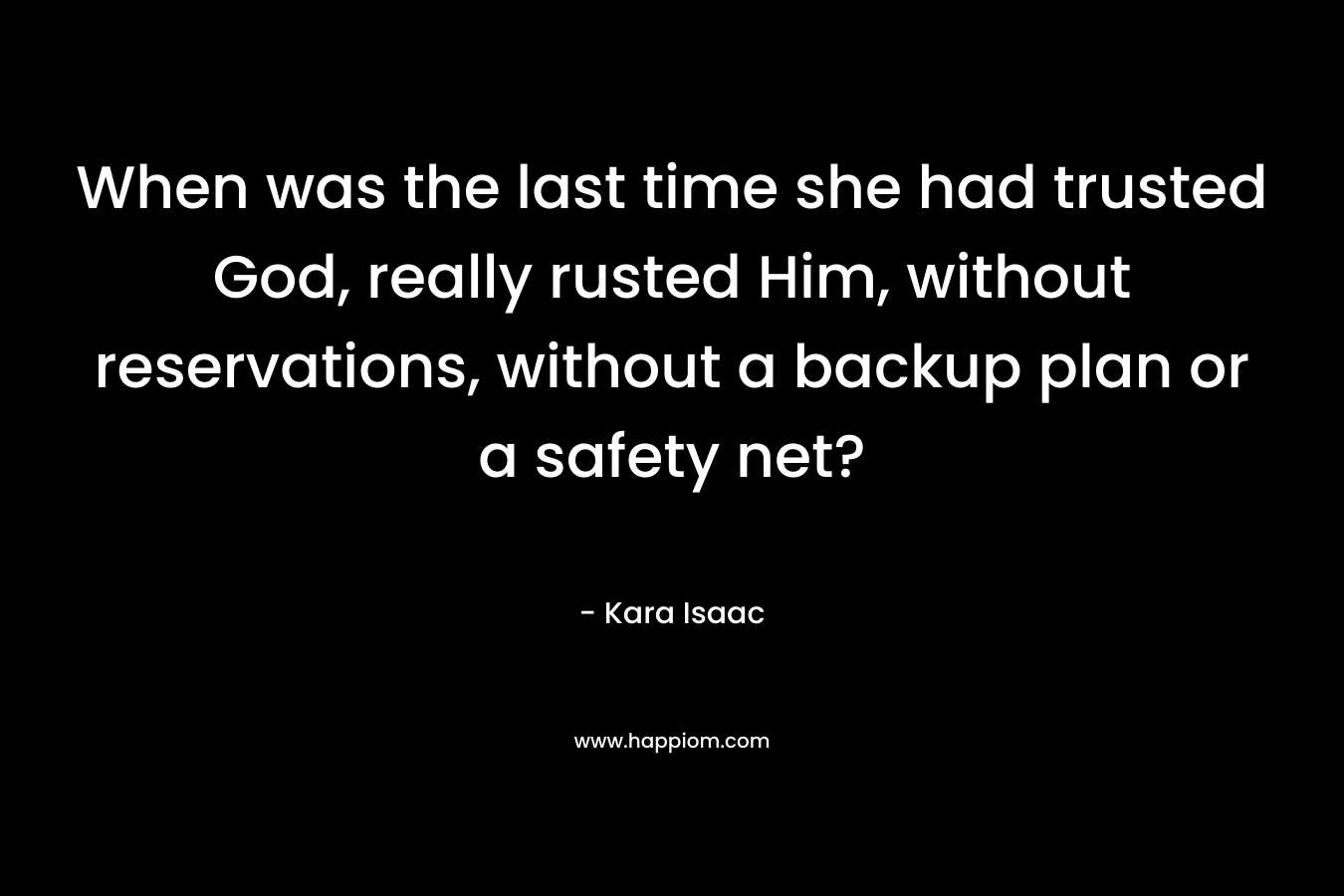 When was the last time she had trusted God, really rusted Him, without reservations, without a backup plan or a safety net? – Kara Isaac