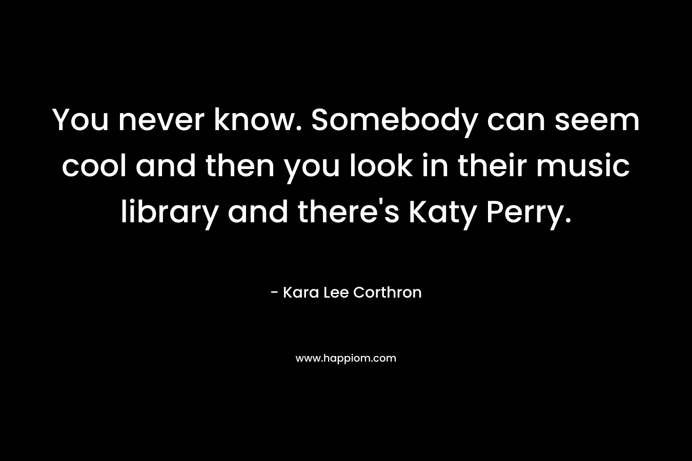 You never know. Somebody can seem cool and then you look in their music library and there’s Katy Perry. – Kara Lee Corthron