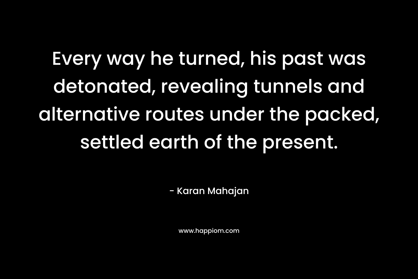Every way he turned, his past was detonated, revealing tunnels and alternative routes under the packed, settled earth of the present. – Karan Mahajan