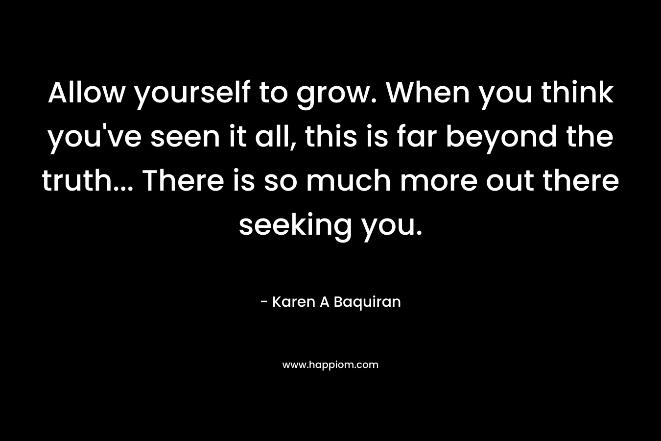 Allow yourself to grow. When you think you've seen it all, this is far beyond the truth... There is so much more out there seeking you.