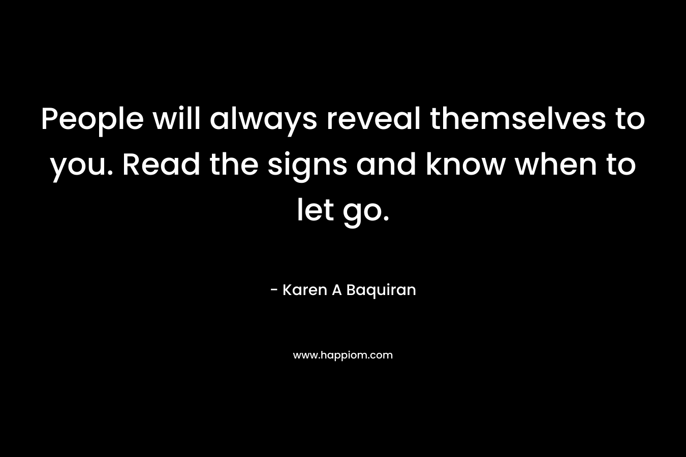 People will always reveal themselves to you. Read the signs and know when to let go. – Karen A Baquiran