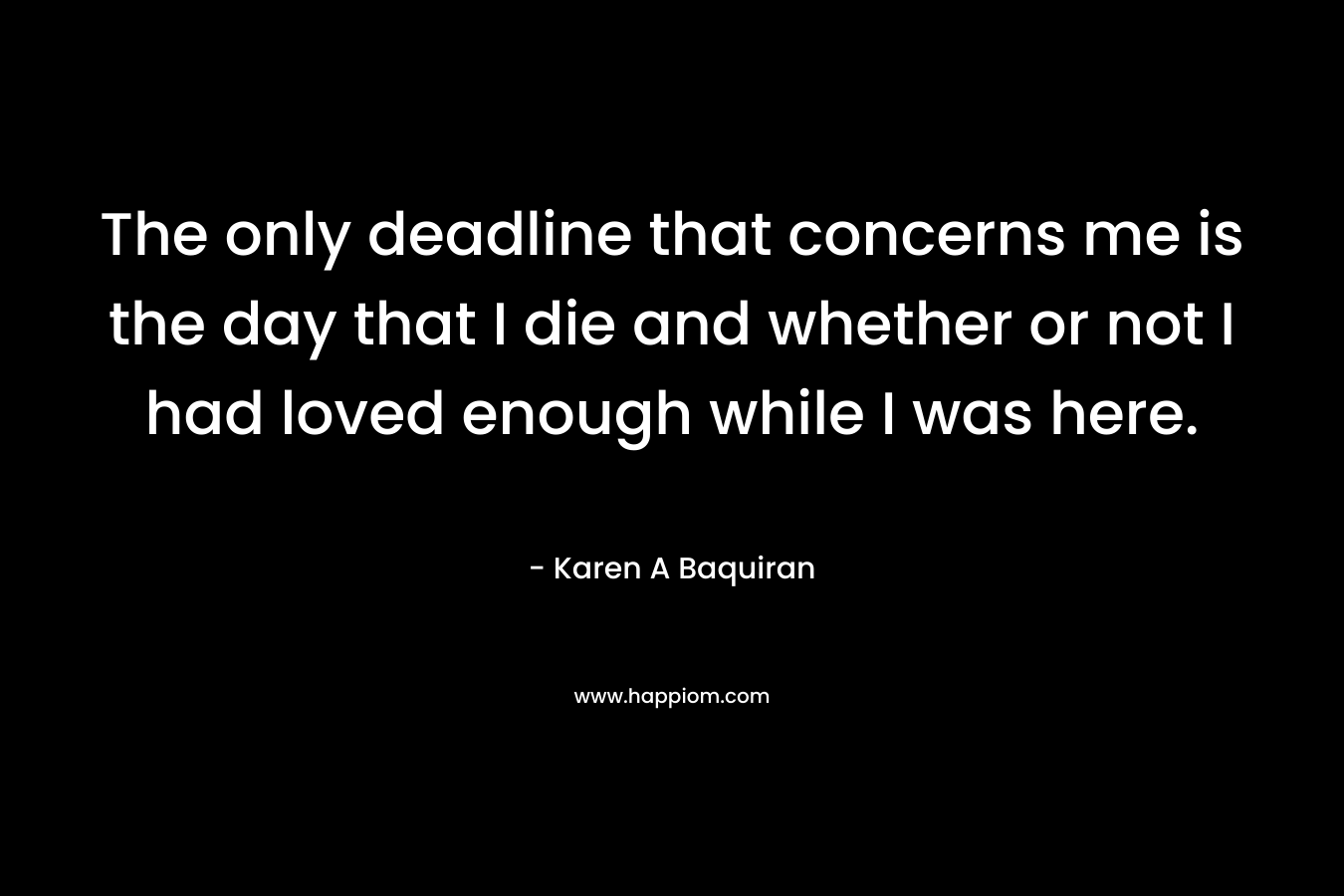 The only deadline that concerns me is the day that I die and whether or not I had loved enough while I was here. – Karen A Baquiran