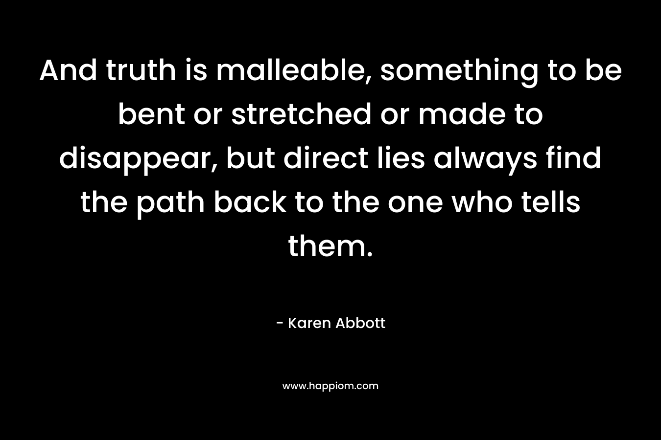 And truth is malleable, something to be bent or stretched or made to disappear, but direct lies always find the path back to the one who tells them. – Karen Abbott